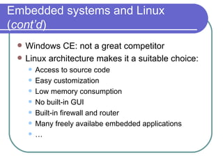 Embedded systems and Linux ( cont’d ) Windows CE: not a great competitor Linux architecture makes it a suitable choice: Access to source code Easy customization Low memory consumption No built-in GUI Built-in firewall and router Many freely availabe embedded applications … 
