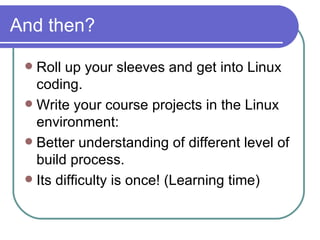 And then? Roll up your sleeves and get into Linux coding. Write your course projects in the Linux environment: Better understanding of different level of build process. Its difficulty is once! (Learning time) 