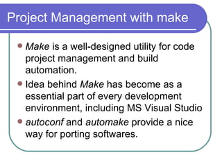 Project Management with make Make  is a well-designed utility for code project management and build automation. Idea behind  Make  has become as a   essential part of every development environment, including MS Visual Studio autoconf  and  automake  provide a nice way for porting softwares. 