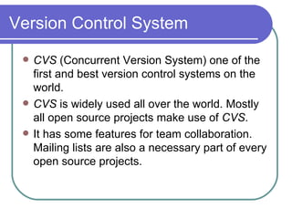 Version Control System CVS  (Concurrent Version System) one of the first and best version control systems on the world. CVS  is widely used all over the world. Mostly all open source projects make use of  CVS . It has some features for team collaboration. Mailing lists are also a necessary part of every open source projects. 
