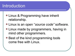 Introduction Linux & Programming have inherit relationship. Linux is an open “ source code”  software . Linux made by programmers, having in mind other programmers. Best of the kind programming tools come free with Linux. 