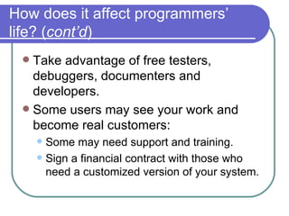 How does it affect programmers’ life? ( cont’d ) Take advantage of free testers, debuggers, documenters and developers. Some users may see your work and become real customers: Some may need support and training. Sign a financial contract with those who need a customized version of your system. 