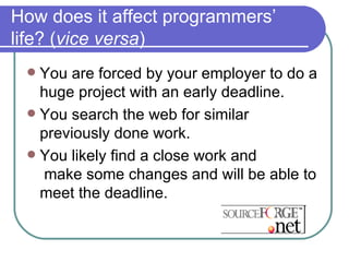 How does it affect programmers’ life? ( vice versa ) You are forced by your employer to do a huge project with an early deadline. You search the web for similar previously done work. You likely find a close work and  make some changes and will be able to meet the deadline. 