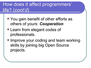 How does it affect programmers’ life? ( cont’d ) You gain benefit of other efforts as others of yours:  Cooperation Learn from elegant codes of professionals. Improve your coding and team working skills by joining big Open Source projects. 