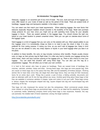 An Introduction ToLuggage Bags
Obviously, luggage is an essential part of any kind of travel. The size, style and type of the luggage you
carry differ based on your mode of travel as well as the period of the travel. There are several kinds of
handbags, luggage bags and backpacks available in the today’s market.
You can select one that match your travel requirements. When selecting luggage, the main factor that
everyone especially frequent travelers should consider is the durability of the bags. Never ever purchase
cheap products for your trips since you might end up with spending more money for your valuable
luggage in future. There are several varieties in the luggage bags. You should choose the right one
based on your travel duration to prevent unwanted stress. Here you can gain an overview about some of
the luggage types.
Hand luggage is a kind of luggage that you can carry on the airplane with you. Most people prefers to use
this luggage since it is considerably cheap as there is no need to pay the check in fees. It is also
preferred for time saving purpose. It saving you time, as you won’t wait at baggage due. Keep in mind
that you are not allowed to carry any sharp objects or liquids in your hand luggage when you take it on
the plane.
In addition to these benefits, the carry on bag includes numerous other benefits. People usually choose
carry on bags as their primary bag for flight travel. It is often very hard to identify your luggage among the
entire brown, black and blue suitcase queuing at the luggage pick up. There is also chance to miss your
luggage. You can avoid that situation with using these bags. You can also use this bag as a
preparedness luggage. This will allow you to have your own comforts.
It is hard to find women who have no grace on handbags. There are several kinds of handbags like
clutches, satchels, wristlets, hobos and totes. Among these bags, tote bags are more popular bag. Girls
are crazier on these bags due to the space that they offer and the availability of limitless designs. Working
women like to have totes since they are larger than other bags hence, they can keep all their necessary
items for an entire day’s work. Things like a jacket, a pair of shoe, a folding umbrella, documents and
even an alternate outfit can fit into the bag without any issue. Another good thing about these bags is that
they are available in numerous varieties in shapes, types and colors to suit your outfit. These bags comes
in various shapes like rectangular shaped tote bag, square shaped tote bag and round-shaped bag with
drawstring at the top.
Tote bags not only impressed the women but also the entrepreneur. Most commercial people shows
more interest on using these bags as promotional bags, since it is an ideal tool for advertising. Compared
to customary media, advertising company brand using these bags is less expensive. However, this way
can promotes the notable level of brand awareness among the target audience.
http://envirobottles.promobullit.com/
 