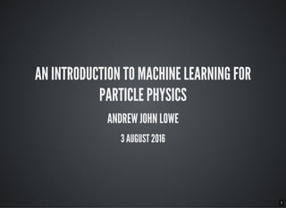 1
AN INTRODUCTION TO MACHINE LEARNING FOR
PARTICLE PHYSICS
ANDREW JOHN LOWE
3 AUGUST 2016
 
