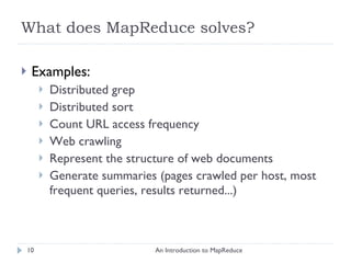 What does MapReduce solves? Examples:  Distributed grep Distributed sort Count URL access frequency Web crawling Represent the structure of web documents Generate summaries (pages crawled per host, most frequent queries, results returned...) An Introduction to MapReduce 