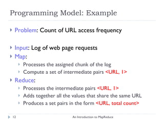 Programming Model: Example Problem : Count of URL access frequency Input : Log of web page requests Map :  Processes the assigned chunk of the log Compute a set of intermediate pairs  <URL, 1> Reduce : Processes the intermediate pairs  <URL, 1>   Adds together all the values that share the same URL Produces a set pairs in the form  <URL, total count> An Introduction to MapReduce 