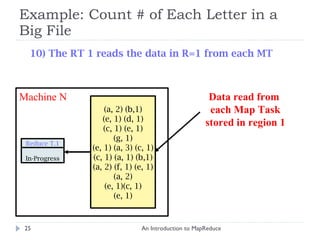Example: Count # of Each Letter in a Big File An Introduction to MapReduce Machine N (a, 2) (b,1) (e, 1) (d, 1) (c, 1) (e, 1) (g, 1) (e, 1) (a, 3) (c, 1) (c, 1) (a, 1) (b,1) (a, 2) (f, 1) (e, 1) (a, 2) (e, 1)(c, 1) (e, 1) Data read from  each Map Task stored in region 1 10) The RT 1 reads the data in R=1 from each MT Reduce T.1 In-Progress 