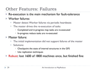 Other Features: Failures Re-execution is the main mechanism for fault-tolerance Worker failures: Master detect Worker failures via periodic heartbeats The master drives the re-execution of tasks Completed and in-progress map tasks are re-executed In-progress reduce tasks are re-executed Master failure:  The initial implementation did not support failures of the master Solutions:  Checkpoint the state of internal structures in the GFS Use replication techniques Robust : lost 1600 of 1800 machines once, but finished fine  An Introduction to MapReduce 
