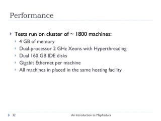 Performance Tests run on cluster of  ~  1800 machines: 4 GB of memory Dual-processor 2 GHz Xeons with Hyperthreading Dual 160 GB IDE disks Gigabit Ethernet per machine All machines in placed in the same hosting facility An Introduction to MapReduce 