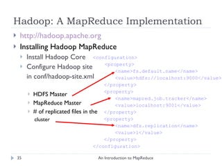 Hadoop: A MapReduce Implementation http://hadoop.apache.org Installing Hadoop MapReduce Install Hadoop Core Configure Hadoop site in conf/hadoop-site.xml HDFS Master MapReduce Master # of replicated files in the cluster An Introduction to MapReduce <configuration> <property> <name>fs.default.name</name> <value>hdfs://localhost:9000</value> </property> <property> <name>mapred.job.tracker</name> <value>localhost:9001</value> </property> <property> <name>dfs.replication</name> <value>1</value> </property> </configuration> 