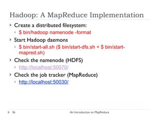 Hadoop: A MapReduce Implementation Create a distributed filesystem: $ bin/hadoop namenode -format Start Hadoop daemons $ bin/start-all.sh ($ bin/start-dfs.sh + $ bin/start-mapred.sh) Check the namenode (HDFS) http://localhost:50070/ Check the job tracker (MapReduce) http://localhost:50030/ An Introduction to MapReduce 
