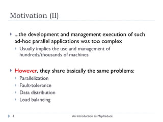 Motivation (II) ...the development and management execution of such ad-hoc parallel applications was too complex Usually implies the use and management of hundreds/thousands of machines However , they share basically the same problems: Parallelization Fault-tolerance Data distribution  Load balancing An Introduction to MapReduce 