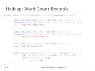 Hadoop: Word Count Example An Introduction to MapReduce public class  WordCount  extends  Configured  implements  Tool  { ... public static class  MapClass  extends  MapReduceBase   implements  Mapper < LongWritable ,  Text ,  Text , IntWritable > { ...  // Map Task Definition } public static class  Reduce  extends  MapReduceBase implements  Reducer < Text ,  IntWritable ,  Text , IntWritable > { ...  // Reduce Task Definition } public int  run ( String []  args ) throws  Exception  { ...  // Job Configuration } public static void  main ( String []  args ) throws  Exception  { int  res  =  ToolRunner . run (new  Configuration (),  new  WordCount (),  args ); System . exit ( res );  } } 