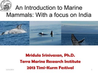 An Introduction to Marine
Mammals: With a focus on India

12/21/2013

Mridula Srinivasan, Ph.D.
Terra Marine Research Institute
2013 Timi-Kurm Festival

1

 