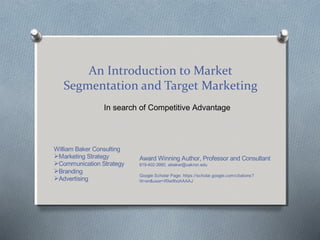 An Introduction to Market
Segmentation and Target Marketing
In search of Competitive Advantage
William Baker Consulting
Marketing Strategy
Communication Strategy
Branding
Advertising
Award Winning Author, Professor and Consultant
619-402-3990, wbaker@uakron.edu
Google Scholar Page: https://scholar.google.com/citations?
hl=en&user=If0w9hoAAAAJ
 