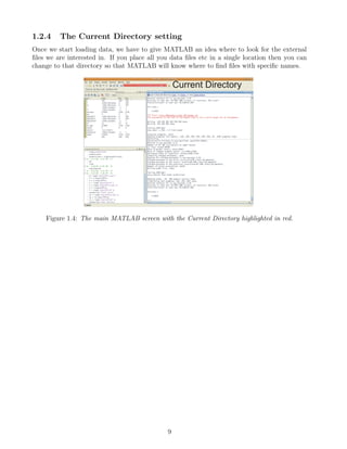 1.2.4 The Current Directory setting
Once we start loading data, we have to give MATLAB an idea where to look for the external
files we are interested in. If you place all you data files etc in a single location then you can
change to that directory so that MATLAB will know where to find files with specific names.
Figure 1.4: The main MATLAB screen with the Current Directory highlighted in red.
9
 