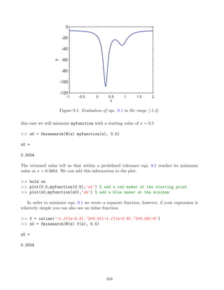 -1 -0.5 0 0.5 1 1.5 2
-120
-100
-80
-60
-40
-20
0
x
y
Figure 9.1: Evaluation of equ. 9.1 in the range [-1,2].
this case we will minimize myfunction with a starting value of x = 0.5
>> x0 = fminsearch(@(x) myfunction(x), 0.5)
x0 =
0.3004
The returned value tell us that within a predefined tolerance equ. 9.1 reaches its minimum
value at x = 0.3004. We can add this information to the plot:
>> hold on
>> plot(0.5,myfunction(0.5),'or') % add a red maker at the starting point
>> plot(x0,myfunction(x0),'ob') % add a blue maker at the minimum
In order to minimize equ. 9.1 we wrote a separate function, however, if your expression is
relatively simple you can also use an inline function:
>> f = inline('-1./((x-0.3).∧
2+0.01)-1./((x-0.9).∧
2+0.04)-6')
>> x0 = fminsearch(@(x) f(x), 0.5)
x0 =
0.3004
104
 