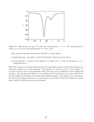 -1 -0.5 0 0.5 1 1.5 2
-120
-100
-80
-60
-40
-20
0
x
y
Figure 9.4: Minimization of equ. 9.1, from the starting point x = 1.3. The starting point is
shown as a red circle, the finishing point as a blue circle.
Here we must introduce the concept of global vs. local minima.
• global minimum: the point at which the function achieves its least value.
• local minimum: a point in the function, f, where f(x) ≤ f(y) for all points y in a
neighborhood of x.
With this in mind your initial guess becomes very important because it will control wether you
obtain the global or the local minimum. The function we used in equ 9.1 is very simple, we
can plot it and see that a local minimum exists, this may not be possible for more complicated
functions. For the kind of problems we are working with we must always be aware that the al-
gorithm might be returning a local rather than global minimum. One simple way to investigate
for the presence of local minima in your function is to run it lots of times with different starting
values and see if different answers are returned.
107
 