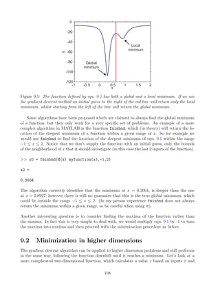 -1 -0.5 0 0.5 1 1.5 2
-120
-100
-80
-60
-40
-20
0
x
y Global
minimum
Local
minimum
Figure 9.5: The function defined by equ. 9.1 has both a global and a local minimum. If we use
the gradient descent method an initial guess to the right of the red line will return only the local
minimum, whilst starting from the left of the line will return the global minimum.
Some algorithms have been proposed which are claimed to always find the global minimum
of a function, but they only work for a very specific set of problems. An example of a more
complex algorithm in MATLAB is the function fminbnd, which (in theory) will return the lo-
cation of the deepest minimum of a function within a given range of x. So for example we
would use fminbnd to find the location of the deepest minimum of equ. 9.1 within the range
−1 ≤ x ≤ 2. Notice that we don’t supply the function with an initial guess, only the bounds
of the neighborhood of x that it should investigate (in this case the last 2 inputs of the function).
>> x0 = fminbnd(@(x) myfunction(x),-1,2)
x0 =
0.3004
The algorithm correctly identifies that the minimum at x = 0.3004, is deeper than the one
at x = 0.8927, however there is still no guarantee that this is the true global minimum, which
could lie outside the range −1 ≤ x ≤ 2. (In my person experience fminbnd does not always
return the minimum within a given range, so be careful when using it).
Another interesting question is to consider finding the maxima of the function rather than
the minima. In fact this is very simple to deal with, we would multiply equ. 9.1 by -1 to turn
the maxima into minima and then proceed with the minimization procedure as before.
9.2 Minimization in higher dimensions
The gradient descent algorithm can be applied to higher dimension problems and still performs
in the same way, following the function downhill until it reaches a minimum. Let’s look at a
more complicated two-dimensional function, which calculates a value z based on inputs x and
108
 