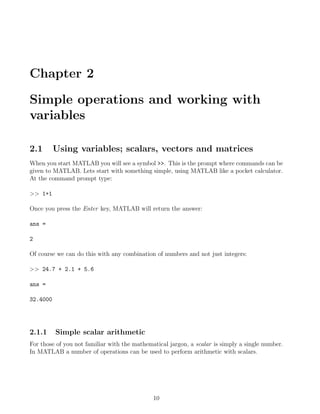 Chapter 2
Simple operations and working with
variables
2.1 Using variables; scalars, vectors and matrices
When you start MATLAB you will see a symbol >>. This is the prompt where commands can be
given to MATLAB. Lets start with something simple, using MATLAB like a pocket calculator.
At the command prompt type:
>> 1+1
Once you press the Enter key, MATLAB will return the answer:
ans =
2
Of course we can do this with any combination of numbers and not just integers:
>> 24.7 + 2.1 + 5.6
ans =
32.4000
2.1.1 Simple scalar arithmetic
For those of you not familiar with the mathematical jargon, a scalar is simply a single number.
In MATLAB a number of operations can be used to perform arithmetic with scalars.
10
 