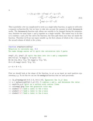 y.
z = f(x, y) =3(1 − x)2
exp(−x2
− (y + 1)2
)
− 1
x
5
− x3
− y5

exp(−x2
− y2
)
−
1
3
exp(−(x + 1)2
− y2
)
(9.2)
This is probably a bit too complicated to write as a single inline function, so again we will write
a separate m-function file, but we have to take into account the manner in which fminsearch
works. The fminsearch function only allows one variable to be changed during the minimiza-
tion, therefore we must input x and y together as a single variable. The easiest way to do this
is to combine x and y for the call to the function, but then split them once they are inside the
function. Therefore we’ll use one input variable xy, the first column of which is the x data and
the second column of which is the y data.
function z=myfunction2(xy)
%function to calculate equ. 9.2
%to make things easier we’ll split the calculation into 3 parts
x=xy(:,1); y=xy(:,2) split the data into its x and y components
A=3.*(1-x).∧
2.*exp(-x.∧
2-(y+1).∧
2);
B=-10.*(x./5-x.∧
3-y.∧
5).*exp(-x.∧
2-y.∧
2);
C=-1./3.*exp(-(x+1).∧
2-y.∧
2);
z = A + B + C;
First we should look at the shape of the function, to act as an input we need matrices rep-
resenting x,y. To do this we can use the meshgrid function that we used previously:
 [x,y]=meshgrid(-3:0.1:3,-3:0.1:3); %generate the (x,y) data
 z = myfunction2([x(:),y(:)]); % combine x and y, and determine the value
 surfc(x,y,z) %plot as a surface with contour lines
 colormap gray %use the grayscale color map
 xlabel('x') %add a label to the x-axis
 ylabel('y') %add a label to the y-axis
 zlabel('z') %add a label to the z-axis
109
 