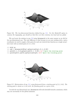 −2
0
2
−2
0
2
−10
−5
0
5
10
x
y
z
Figure 9.6: The two-dimensional function defined by equ. 9.2. Use the Rotate3D option to
examine the topography, you should see that there are three minima; two local and one global.
We can locate the minima in equ. 9.2 using fminsearch in the same manner as we did for
the one-dimensional case. The only difference is that because we are now working with x and y
coordinates we need to supply a first guess for each one (entered into function as a single array).
Lets start with an initial guess of (1.1,-0.6):
 hold on
 xy0 = fminsearch(@(xy) myfunction2(xy),[1.1,-0.6])
 plot3(1.1,-0.6,myfunction2([1.1 -0.6]),'or') %plot the starting point
 plot3(xy0(1),xy0(2),myfunction2(xy0),'ob') %plot the finishing point
−3 −2 −1 0 1 2 3
−2
0
2
−10
−5
0
5
10
x
y
z
Figure 9.7: Minimization of equ. 9.2, using fminsearch from a starting point of (1.1,-0.6). The
starting point is shown as a red circle, the finishing point as a green circle.
As with the one-dimensional case, fminsearch will work downhill towards a minimum, which
may not necessarily be the global minimum.
110
 