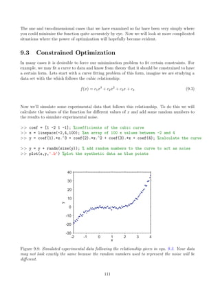The one and two-dimensional cases that we have examined so far have been very simply where
you could minimize the function quite accurately by eye. Now we will look at more complicated
situations where the power of optimization will hopefully become evident.
9.3 Constrained Optimization
In many cases it is desirable to force our minimization problem to fit certain constraints. For
example, we may fit a curve to data and know from theory that it should be constrained to have
a certain form. Lets start with a curve fitting problem of this form, imagine we are studying a
data set with the which follows the cubic relationship:
f(x) = c1x3
+ c2x2
+ c3x + c4 (9.3)
Now we’ll simulate some experimental data that follows this relationship. To do this we will
calculate the values of the function for different values of x and add some random numbers to
the results to simulate experimental noise.
 coef = [1 -2 1 -1]; %coefficients of the cubic curve
 x = linspace(-2,4,100); %an array of 100 x values between -2 and 4
 y = coef(1).*x.∧
3 + coef(2).*x.∧
2 + coef(3).*x + coef(4); %calculate the curve
 y = y + randn(size(y)); % add random numbers to the curve to act as noise
 plot(x,y,'.b') %plot the synthetic data as blue points
-2 -1 0 1 2 3 4
-30
-20
-10
0
10
20
30
40
x
y
Figure 9.8: Simulated experimental data following the relationship given in equ. 9.3. Your data
may not look exactly the same because the random numbers used to represent the noise will be
different.
111
 