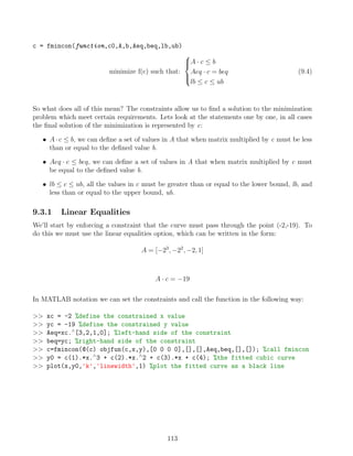 c = fmincon(function,c0,A,b,Aeq,beq,lb,ub)
minimize f(c) such that:





A · c ≤ b
Aeq · c = beq
lb ≤ c ≤ ub
(9.4)
So what does all of this mean? The constraints allow us to find a solution to the minimization
problem which meet certain requirements. Lets look at the statements one by one, in all cases
the final solution of the minimization is represented by c:
• A · c ≤ b, we can define a set of values in A that when matrix multiplied by c must be less
than or equal to the defined value b.
• Aeq · c ≤ beq, we can define a set of values in A that when matrix multiplied by c must
be equal to the defined value b.
• lb ≤ c ≤ ub, all the values in c must be greater than or equal to the lower bound, lb, and
less than or equal to the upper bound, ub.
9.3.1 Linear Equalities
We’ll start by enforcing a constraint that the curve must pass through the point (-2,-19). To
do this we must use the linear equalities option, which can be written in the form:
A = [−23
, −22
, −2, 1]
A · c = −19
In MATLAB notation we can set the constraints and call the function in the following way:
 xc = -2 %define the constrained x value
 yc = -19 %define the constrained y value
 Aeq=xc.∧
[3,2,1,0]; %left-hand side of the constraint
 beq=yc; %right-hand side of the constraint
 c=fmincon(@(c) objfun(c,x,y),[0 0 0 0],[],[],Aeq,beq,[],[]); %call fmincon
 y0 = c(1).*x.∧
3 + c(2).*x.∧
2 + c(3).*x + c(4); %the fitted cubic curve
 plot(x,y0,'k','linewidth',1) %plot the fitted curve as a black line
113
 