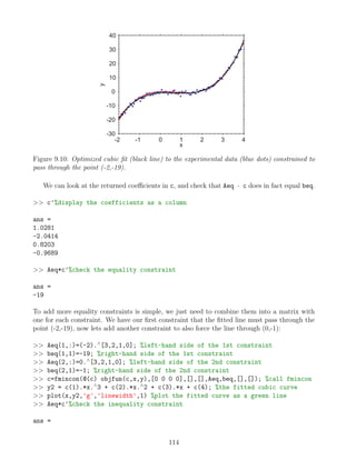 -2 -1 0 1 2 3 4
-30
-20
-10
0
10
20
30
40
x
y
Figure 9.10: Optimized cubic fit (black line) to the experimental data (blue dots) constrained to
pass through the point (-2,-19).
We can look at the returned coefficients in c, and check that Aeq · c does in fact equal beq.
 c'%display the coefficients as a column
ans =
1.0281
-2.0414
0.8203
-0.9689
 Aeq*c'%check the equality constraint
ans =
-19
To add more equality constraints is simple, we just need to combine them into a matrix with
one for each constraint. We have our first constraint that the fitted line must pass through the
point (-2,-19), now lets add another constraint to also force the line through (0,-1):
 Aeq(1,:)=(-2).∧
[3,2,1,0]; %left-hand side of the 1st constraint
 beq(1,1)=-19; %right-hand side of the 1st constraint
 Aeq(2,:)=0.∧
[3,2,1,0]; %left-hand side of the 2nd constraint
 beq(2,1)=-1; %right-hand side of the 2nd constraint
 c=fmincon(@(c) objfun(c,x,y),[0 0 0 0],[],[],Aeq,beq,[],[]); %call fmincon
 y2 = c(1).*x.∧
3 + c(2).*x.∧
2 + c(3).*x + c(4); %the fitted cubic curve
 plot(x,y2,'g','linewidth',1) %plot the fitted curve as a green line
 Aeq*c'%check the inequality constraint
ans =
114
 