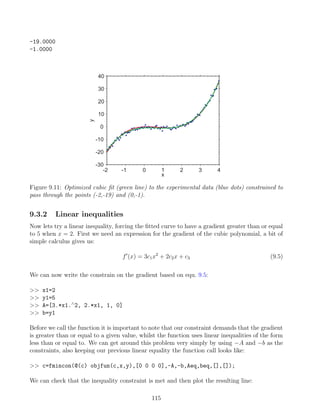 -19.0000
-1.0000
-2 -1 0 1 2 3 4
-30
-20
-10
0
10
20
30
40
x
y
Figure 9.11: Optimized cubic fit (green line) to the experimental data (blue dots) constrained to
pass through the points (-2,-19) and (0,-1).
9.3.2 Linear inequalities
Now lets try a linear inequality, forcing the fitted curve to have a gradient greater than or equal
to 5 when x = 2. First we need an expression for the gradient of the cubic polynomial, a bit of
simple calculus gives us:
f0
(x) = 3c1x2
+ 2c2x + c3 (9.5)
We can now write the constrain on the gradient based on equ. 9.5:
 x1=2
 y1=5
 A=[3.*x1.∧
2, 2.*x1, 1, 0]
 b=y1
Before we call the function it is important to note that our constraint demands that the gradient
is greater than or equal to a given value, whilst the function uses linear inequalities of the form
less than or equal to. We can get around this problem very simply by using −A and −b as the
constraints, also keeping our previous linear equality the function call looks like:
 c=fmincon(@(c) objfun(c,x,y),[0 0 0 0],-A,-b,Aeq,beq,[],[]);
We can check that the inequality constraint is met and then plot the resulting line:
115
 