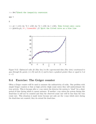 A*c'%check the inequality constraint
ans =
5
 y1 = c(1).*x.∧
3 + c(2).*x.∧
2 + c(3).*x + c(4); %the fitted cubic curve
 plot(x,y1,'b','linewidth',1) %plot the fitted curve as a blue line
-2 -1 0 1 2 3 4
-30
-20
-10
0
10
20
30
40
x
y
Figure 9.12: Optimized cubic fit (blue line) to the experimental data (blue dots) constrained to
pass through the points (-2,-19) and (0,-1) and to have a gradient greater than or equal to 5 at
x = 2.
9.4 Exercise: The Geiger counter
Often a Geiger counter will be used to measure the radioactivity of rocks. One problem with
simple Geiger counters is that at high activity (high count rates) they will underestimate the
true activity. This is because after a γ-ray enters the detector the system is “dead” for a short
period of time during which it cannot measure. If another γ-ray enters the system during this
dead-time it will not be counted and thus the observed count rate will be less than the true
count rate. This situation is made worse because not only are the γ-rays which enter during
the dead-time not counted, they do extend the dead-time.
116
 