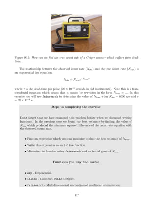 Figure 9.13: How can we find the true count rate of a Geiger counter which suffers from dead-
time.
The relationship between the observed count rate (Nobs) and the true count rate (Ntrue) is
an exponential law equation:
Nobs = Ntruee−Ntrueτ
where τ is the dead-time per pulse (20 x 10−6
seconds in old instruments). Note this is a tran-
scendental equation which means that it cannot be rewritten in the form Ntrue = .... In this
exercise you will use fminsearch to determine the value of Ntrue when Nobs = 8000 cps and τ
= 20 x 10−6
s.
Steps to completing the exercise
Don’t forget that we have examined this problem before when we discussed writing
functions. In the previous case we found our best estimate by finding the value of
Ntrue which produced the minimum squared difference of the count rate equation with
the observed count rate.
• Find an expression which you can minimize to find the best estimate of Ntrue.
• Write this expression as an inline function.
• Minimize the function using fminsearch and an initial guess of Ntrue.
Functions you may find useful
• exp - Exponential.
• inline - Construct INLINE object.
• fminsearch - Multidimensional unconstrained nonlinear minimization.
117
 