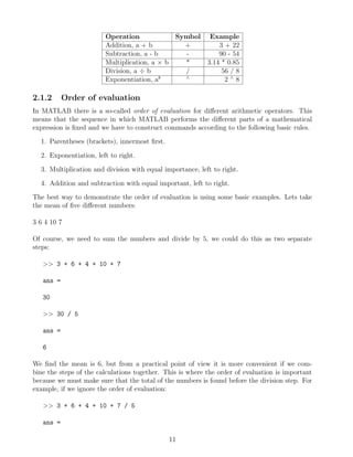 Operation Symbol Example
Addition, a + b + 3 + 22
Subtraction, a - b - 90 - 54
Multiplication, a × b * 3.14 * 0.85
Division, a ÷ b / 56 / 8
Exponentiation, ab ∧
2 ∧
8
2.1.2 Order of evaluation
In MATLAB there is a so-called order of evaluation for different arithmetic operators. This
means that the sequence in which MATLAB performs the different parts of a mathematical
expression is fixed and we have to construct commands according to the following basic rules.
1. Parentheses (brackets), innermost first.
2. Exponentiation, left to right.
3. Multiplication and division with equal importance, left to right.
4. Addition and subtraction with equal important, left to right.
The best way to demonstrate the order of evaluation is using some basic examples. Lets take
the mean of five different numbers:
3 6 4 10 7
Of course, we need to sum the numbers and divide by 5, we could do this as two separate
steps:
>> 3 + 6 + 4 + 10 + 7
ans =
30
>> 30 / 5
ans =
6
We find the mean is 6, but from a practical point of view it is more convenient if we com-
bine the steps of the calculations together. This is where the order of evaluation is important
because we must make sure that the total of the numbers is found before the division step. For
example, if we ignore the order of evaluation:
>> 3 + 6 + 4 + 10 + 7 / 5
ans =
11
 