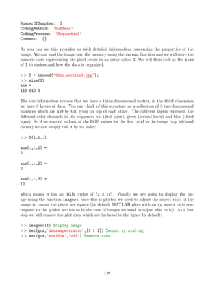 NumberOfSamples: 3
CodingMethod: 'Huffman'
CodingProcess: 'Sequential'
Comment: {}
As you can see this provides us with detailed information concerning the properties of the
image. We can load the image into the memory using the imread function and we will store the
numeric data representing the pixel colors in an array called I. We will then look at the size
of I to understand how the data is organized:
 I = imread('thin section1.jpg');
 size(I)
ans =
449 640 3
The size information reveals that we have a three-dimensional matrix, in the third dimension
we have 3 layers of data. You can think of this structure as a collection of 3 two-dimensional
matrices which are 449 by 640 lying on top of each other. The different layers represent the
different color channels in the sequence; red (first layer), green (second layer) and blue (third
layer). So if we wanted to look at the RGB values for the first pixel in the image (top lefthand
corner) we can simply call it by its index:
 I(1,1,:)
ans(:,:,1) =
2
ans(:,:,2) =
2
ans(:,:,3) =
12
which means it has an RGB triplet of [2,2,12]. Finally, we are going to display the im-
age using the function imagesc, once this is plotted we need to adjust the aspect ratio of the
image to ensure the pixels are square (by default MATLAB plots with an xy aspect ratio cor-
respond to the golden section so in the case of images we need to adjust this ratio). As a last
step we will remove the plot axes which are included in the figure by default:
 imagesc(I) %diplay image
 set(gca,'dataaspectratio',[1 1 1]) %equal xy scaling
 set(gca,'visible','off') %remove axes
120
 