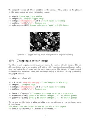 The cropped version of GS now resides in the variable GSc, which can be plotted
in the same manner as other intensity images:
 figure %create new figure window
 imagesc(GSc) %diplay cropped image
 set(gca,'dataaspectratio',[1 1 1]) %set equal x y scaling
 set(gca,'visible','off') %remove axes
 colormap gray(256) %change colormap to gray with 256 levels
Figure 10.3: Cropped intensity image displayed with a grayscale colormap
10.4 Cropping a colour image
The ideas behind cropping colour images are exactly the same as intensity images. The key
difference is that now we are working with a three rather than two dimensional matrix and we
must crop each of the red, green and blue layers appropriately. The first part of this is example
follows the ideas introduced above, load the image, display it and select the crop points using
the ginput function.
 clear all, close all
 I = imread('thin section1.jpg'); %load image as 3D RGB array
 imagesc(I) %display image
 set(gca,'dataaspectratio',[1 1 1]) %set equal x y scaling
 set(gca,'visible','off') %remove axes
 [xlim,ylim]=ginput(2) %interact with image to define 2 crop points
 xlim=round(xlim); %round x to nearest integer (i.e. to nearest pixel)
 ylim=round(ylim); %round y to nearest integer (i.e. to nearest pixel)
We can now use the limits in xlim and ylim to act as addresses to crop the image across
all three layers.
%now select rows and columns of the ROI and all 3 color layers
 Ic=I(min(ylim):max(ylim),min(xlim):max(xlim),:);
124
 