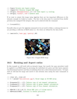 figure %create new figure window
 imagesc(Ic) %diplay cropped RGB image
 set(gca,'dataaspectratio',[1 1 1]) %set equal x y scaling
 set(gca,'visible','off') %remove axes
If we want to output this image using imwrite there are two important differences to the
intensity example we looked at earlier. The first is the data must be converted from double
precision into unsigned 8-bit integers, this can be achieved with the command:
 Ic=uint8(Ic);
Secondly when we give the imwrite command we do not need to define a colormap because we
are providing a collection of RGB values (i.e. the colors are defined by the data itself).
 imwrite(Ic,'test.jpg','quality',90)
Figure 10.4: Cropped RGB image
10.5 Resizing and Aspect ratios
In this example we will work with an intensity image, but exactly the same procedure could
be applied to an RGB image by processing the individual red, green and blue layers separate
two-dimensional matrices and then recombining them into a three-dimensional matrix. To begin
with we will load the image and convert it into intensity data (using the same commands as
above):
 clear all, close all
 I = imread('thin section1.jpg'); %load image as 3D RGB array
 R=squeeze(I(:,:,1)); %obtain copy of red channel information
 G=squeeze(I(:,:,2)); %obtain copy of green channel information
 B=squeeze(I(:,:,3)); %obtain copy of blue channel information
 RGB=[R(:),G(:),B(:)]; %form RGB into a 3 column matrix
 RGB=double(RGB); %convert to double precision
125
 