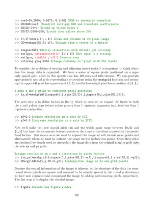 coef=[0.2989; 0.5870; 0.1140] %RGB to intensity transform
 GS=RGB*coef; %(matrix) multiply RGB and transform coefficiants
 GS(GS0)=0; %round up values below 0
 GS(GS255)=255; %round down values above 255
 [r,c]=size(I(:,:,1)) %rows and columns of original image
 GS=reshape(GS,[r c]); %change from a vector to a matrix
 imagesc(GS) %diplay intensities with default jet colormap
 set(gca,'dataaspectratio',[1 1 1]) %set equal x y scaling
 set(gca,'visible','off') %remove axes
 colormap gray(256) %change colormap to gray with 256 levels
To consider the problems of resizing and adjusting aspect ratios it is important to think about
how the image data is organized. We have a series of square pixels positioned on a regu-
larly spaced grid, which in this specific case has 449 rows and 640 columns. We can generate
appropriately spatial grids representing the positions using the meshgrid function and assum-
ing the upper-left pixel has a position of [0,0] and the lower-right pixel has a position of [1,1].
% make x and y grids to represent pixel positions
 [x,y]=meshgrid(linspace(0,1,size(GS,2)),linspace(0,1,size(GS,1)));
The next step is to define factors in the by which to contract or expand the figure in both
the x and y directions (where values greater than 1 represent expansion and those less than 1
represent contraction).
 xf=2.0 %reduce resolution in x axis by 50%
 yf=0.5 %increase resolution in x axis by 275%
Now we’ll make two new spatial grids (xn and yn) which again range between [0,0] and
[1,1] but have the increments between points in the x and y directions adjusted by the prede-
fined factors. This means were we want to expand the image we will include more points and
alternatively where we want to contract the image we will include less points. Once these grids
are produced we simply need to interpolate the image data from the original x and y grids onto
the new xn and yn grids.
%change resolution in x and y directions by given factors
 [xn,yn]=meshgrid(linspace(0,1,size(GS,2).*xf),linspace(0,1,size(GS,1).*yf));
 GSs=griddata(x,y,GS,xn,yn); %interpolate image on to new grid points
Because the spatial information of the image is inherent to the structure of the data (as men-
tioned above, pixels are square and assumed to be equally spaced in the x and y directions)
we have now expanded and compressed the image by adding and removing pixels, respectively.
The last step is to display the rescaled image.
 figure %create new figure window
126
 
