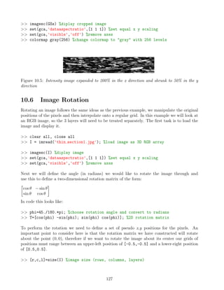 imagesc(GSs) %diplay cropped image
 set(gca,'dataaspectratio',[1 1 1]) %set equal x y scaling
 set(gca,'visible','off') %remove axes
 colormap gray(256) %change colormap to gray with 256 levels
Figure 10.5: Intensity image expanded to 200% in the x direction and shrunk to 50% in the y
direction
10.6 Image Rotation
Rotating an image follows the same ideas as the previous example, we manipulate the original
positions of the pixels and then interpolate onto a regular grid. In this example we will look at
an RGB image, so the 3 layers will need to be treated separately. The first task is to load the
image and display it.
 clear all, close all
 I = imread('thin section1.jpg'); %load image as 3D RGB array
 imagesc(I) %diplay image
 set(gca,'dataaspectratio',[1 1 1]) %set equal x y scaling
 set(gca,'visible','off') %remove axes
Next we will define the angle (in radians) we would like to rotate the image through and
use this to define a two-dimensional rotation matrix of the form:

cos θ − sin θ
sin θ cos θ

In code this looks like:
 phi=45./180.*pi; %choose rotation angle and convert to radians
 T=[cos(phi) -sin(phi); sin(phi) cos(phi)]; %2D rotation matrix
To perform the rotation we need to define a set of pseudo x,y positions for the pixels. An
important point to consider here is that the rotation matrix we have constructed will rotate
about the point (0, 0), therefore if we want to rotate the image about its center our grids of
positions must range between an upper-left position of [-0.5,-0.5] and a lower-right position
of [0.5,0.5].
 [r,c,l]=size(I) %image size (rows, columns, layers)
127
 