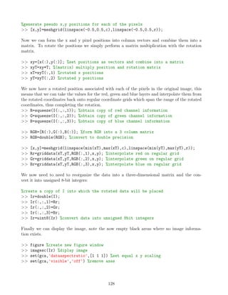 %generate pseudo x,y positions for each of the pixels
 [x,y]=meshgrid(linspace(-0.5,0.5,c),linspace(-0.5,0.5,r));
Now we can form the x and y pixel positions into column vectors and combine them into a
matrix. To rotate the positions we simply perform a matrix multiplication with the rotation
matrix.
 xy=[x(:),y(:)]; %set positions as vectors and combine into a matrix
 xyT=xy*T; %(matrix) multiply position and rotation matrix
 xT=xyT(:,1) %rotated x positions
 yT=xyT(:,2) %rotated y positions
We now have a rotated position associated with each of the pixels in the original image, this
means that we can take the values for the red, green and blue layers and interpolate them from
the rotated coordinates back onto regular coordinate grids which span the range of the rotated
coordinates, thus completing the rotation.
 R=squeeze(I(:,:,1)); %obtain copy of red channel information
 G=squeeze(I(:,:,2)); %obtain copy of green channel information
 B=squeeze(I(:,:,3)); %obtain copy of blue channel information
 RGB=[R(:),G(:),B(:)]; %form RGB into a 3 column matrix
 RGB=double(RGB); %convert to double precision
 [x,y]=meshgrid(linspace(min(xT),max(xT),c),linspace(min(yT),max(yT),r));
 Rr=griddata(xT,yT,RGB(:,1),x,y); %interpolate red on regular grid
 Gr=griddata(xT,yT,RGB(:,2),x,y); %interpolate green on regular grid
 Br=griddata(xT,yT,RGB(:,3),x,y); %interpolate blue on regular grid
We now need to need to reorganize the data into a three-dimensional matrix and the con-
vert it into unsigned 8-bit integers:
%create a copy of I into which the rotated data will be placed
 Ir=double(I);
 Ir(:,:,1)=Rr;
 Ir(:,:,2)=Gr;
 Ir(:,:,3)=Br;
 Ir=uint8(Ir) %convert data into unsigned 8bit integers
Finally we can display the image, note the now empty black areas where no image informa-
tion exists.
 figure %create new figure window
 imagesc(Ir) %diplay image
 set(gca,'dataaspectratio',[1 1 1]) %set equal x y scaling
 set(gca,'visible','off') %remove axes
128
 