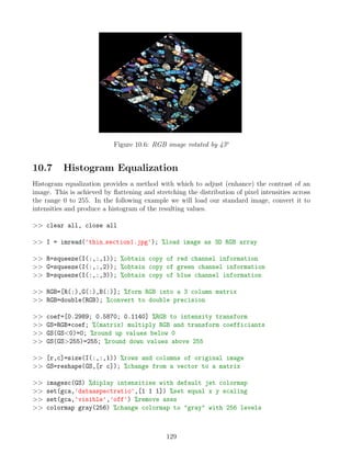 Figure 10.6: RGB image rotated by 45o
10.7 Histogram Equalization
Histogram equalization provides a method with which to adjust (enhance) the contrast of an
image. This is achieved by flattening and stretching the distribution of pixel intensities across
the range 0 to 255. In the following example we will load our standard image, convert it to
intensities and produce a histogram of the resulting values.
 clear all, close all
 I = imread('thin section1.jpg'); %load image as 3D RGB array
 R=squeeze(I(:,:,1)); %obtain copy of red channel information
 G=squeeze(I(:,:,2)); %obtain copy of green channel information
 B=squeeze(I(:,:,3)); %obtain copy of blue channel information
 RGB=[R(:),G(:),B(:)]; %form RGB into a 3 column matrix
 RGB=double(RGB); %convert to double precision
 coef=[0.2989; 0.5870; 0.1140] %RGB to intensity transform
 GS=RGB*coef; %(matrix) multiply RGB and transform coefficiants
 GS(GS0)=0; %round up values below 0
 GS(GS255)=255; %round down values above 255
 [r,c]=size(I(:,:,1)) %rows and columns of original image
 GS=reshape(GS,[r c]); %change from a vector to a matrix
 imagesc(GS) %diplay intensities with default jet colormap
 set(gca,'dataaspectratio',[1 1 1]) %set equal x y scaling
 set(gca,'visible','off') %remove axes
 colormap gray(256) %change colormap to gray with 256 levels
129
 