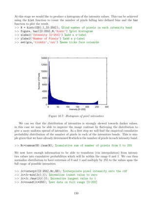 At this stage we would like to produce a histogram of the intensity values. This can be achieved
using the hist function to count the number of pixels falling into defined bins and the bar
function to plot the result.
 N = histc(GS(:),[0:255]); %find number of pixels in each intensity band
 figure, bar([0:255],N,'histc') %plot histogram
 xlabel('Intensity [0-255]') %add a x-label
 ylabel('Number of Pixels') %add a y-label
 set(gca,'tickdir','out') %make ticks face outwards
0 50 100 150 200 250 300
0
2000
4000
6000
8000
10000
12000
14000
Intensity [0−255]
Number
of
Pixels
Figure 10.7: Histogram of pixel intensities
We can see that the distribution of intensities is strongly skewed towards darker values,
in this case we may be able to improve the image contrast by flattening the distribution to
give a more uniform spread of intensities. As a first step we will find the empirical cumulative
probability distribution of the number of pixels in each of the intensities bands. This is sim-
ple given that we have already determined N which is the number of pixels in each intensity band.
 Nc=cumsum(N)./sum(N); %cumulative sum of number of pixels from 0 to 255
We now have enough information to be able to transform (via interpolation) from intensi-
ties values into cumulative probabilities which will lie within the range 0 and 1. We can then
normalize distribution to have extremes of 0 and 1 and multiply by 255 to the values span the
full range of possible intensities.
 Jc=interp1([0:255],Nc,GS); %interpolate pixel intensity onto the cdf
 Jc=Jc-min(Jc(:)); %normalize lowest value to zero
 Jc=Jc./max(Jc(:)); %normalize largest value to 1
 Jc=round(Jc*255); %set data in full range [0-255]
130
 