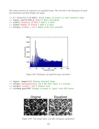 The values stored in Jc represent our equalized image. We can look at the histogram of equal-
ized intensities and then display the image.
 N = histc(Jc(:),[0:255]); %find number of pixels in each intensity band
 figure, bar([0:255],N,'histc') %plot histogram
 xlabel('Intensity [0-255]') %add a x-label
 ylabel('Number of Pixels') %add a y-label
 set(gca,'tickdir','out') %make ticks face outwards
0 50 100 150 200 250 300
0
1000
2000
3000
4000
5000
6000
Intensity [0−255]
Number
of
Pixels
Figure 10.8: Histogram of equalized image intensities
 figure, imagesc(Jc) %diplay adjusted image
 set(gca,'dataaspectratio',[1 1 1]) %set equal x y scaling
 set(gca,'visible','off') %remove axes
 colormap gray(256) %change colormap to gray with 256 levels
Figure 10.9: Test image before and after histogram equalization
131
 