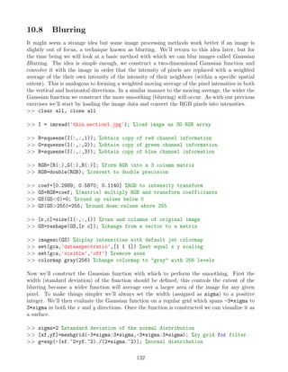 10.8 Blurring
It might seem a strange idea but some image processing methods work better if an image is
slightly out of focus, a technique known as blurring. We’ll return to this idea later, but for
the time being we will look at a basic method with which we can blur images called Gaussian
Blurring. The idea is simple enough, we construct a two-dimensional Gaussian function and
convolve it with the image in order that the intensity of pixels are replaced with a weighted
average of the their own intensity of the intensity of their neighbors (within a specific spatial
extent). This is analogous to forming a weighted moving average of the pixel intensities in both
the vertical and horizontal directions. In a similar manner to the moving average, the wider the
Gaussian function we construct the more smoothing (blurring) will occur. As with our previous
exercises we’ll start by loading the image data and convert the RGB pixels into intensities.
 clear all, close all
 I = imread('thin section1.jpg'); %load image as 3D RGB array
 R=squeeze(I(:,:,1)); %obtain copy of red channel information
 G=squeeze(I(:,:,2)); %obtain copy of green channel information
 B=squeeze(I(:,:,3)); %obtain copy of blue channel information
 RGB=[R(:),G(:),B(:)]; %form RGB into a 3 column matrix
 RGB=double(RGB); %convert to double precision
 coef=[0.2989; 0.5870; 0.1140] %RGB to intensity transform
 GS=RGB*coef; %(matrix) multiply RGB and transform coefficiants
 GS(GS0)=0; %round up values below 0
 GS(GS255)=255; %round down values above 255
 [r,c]=size(I(:,:,1)) %rows and columns of original image
 GS=reshape(GS,[r c]); %change from a vector to a matrix
 imagesc(GS) %diplay intensities with default jet colormap
 set(gca,'dataaspectratio',[1 1 1]) %set equal x y scaling
 set(gca,'visible','off') %remove axes
 colormap gray(256) %change colormap to gray with 256 levels
Now we’ll construct the Gaussian function with which to perform the smoothing. First the
width (standard deviation) of the function should be defined, this controls the extent of the
blurring because a wider function will average over a larger area of the image for any given
pixel. To make things simpler we’ll always set the width (assigned as sigma) to a positive
integer. We’ll then evaluate the Gaussian function on a regular grid which spans -3*sigma to
3*sigma in both the x and y directions. Once the function is constructed we can visualize it as
a surface.
 sigma=2 %standard deviation of the normal distribution
 [xf,yf]=meshgrid(-3*sigma:3*sigma,-3*sigma:3*sigma); %xy grid for filter
 g=exp(-(xf.^2+yf.^2)./(2*sigma.^2)); %normal distribution
132
 