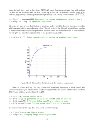 image in both the x and y directions. MATLAB has a function gradient that will perform
the task for us, returning two outputs Lx and Ly, which are the gradients in the x and y di-
rections, respectively. The magnitude of the gradient is then simply obtained from
p
Lx2 + Ly2.
 [Lx,Ly] = gradient(GS) %estimate first-order derivatives in both x and y
 d=sqrt(Lx.^2+Ly.^2) %gradient magnitudes
Of course we have a wide distribution of gradients and we need to choose a threshold to define
which values could correspond to real edges. We will perform the this task manual but a number
of more advanced techniques can perform it automatically. To make our choice of a cutoff value,
we will plot the cumulative probability of the gradient magnitudes.
 cdfplot(d(:)) %plot cumulative distribution of gradient magnitudes
0 50 100 150 200 250
0
0.1
0.2
0.3
0.4
0.5
0.6
0.7
0.8
0.9
1
x
F(x)
Empirical CDF
Figure 10.12: Cumulative distribution of the gradient magnitudes.
Based on this we will say that only points with a gradient magnitude of 30 or greater will
be considered as edges. Therefore we can take our gradient data and set all the values less than
30 to 0 and all those greater than 30 to 255.
 cutoff=30% define cutoff value
 dc=d; %copy of gradients to which the cutoff will be applied
 dc(dccutoff)=0; %values below cutoff are reduced to zero
 dc(dc=cutoff)=255; %values above cutoff are set to maximum
We can now visual the edge data as a black and white image.
 figure %create new figure window
 imagesc(dc) %display image based on gradients
135
 