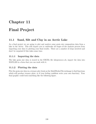 Chapter 11
Final Project
11.1 Sand, Silt and Clay in an Arctic Lake
As a final project we are going to plot and analyze some grain size composition data from a
lake in the Arctic. This will require you to undertake all stages of the analysis process from
importing your data to plotting your final results. There are a number of steps involved and
don’t be surprised if this takes some time.
11.1.1 Importing the data
The lake grain size data is stored in the EXCEL file lakegrainsize.xls, import the data into
MATLAB in a form that you can work with it.
11.1.2 Plotting the data
Plot the grain size data in a ternary plot (look on the MathWorks File-exchange to find functions
which will produce ternary plots, or if your feeling confident write your own function). Your
final graphic could look something like the following figure.
138
 