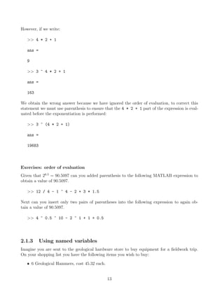 However, if we write:
>> 4 * 2 + 1
ans =
9
>> 3 ^ 4 * 2 + 1
ans =
163
We obtain the wrong answer because we have ignored the order of evaluation, to correct this
statement we must use parenthesis to ensure that the 4 * 2 + 1 part of the expression is eval-
uated before the exponentiation is performed:
>> 3 ^ (4 * 2 + 1)
ans =
19683
Exercises: order of evaluation
Given that 26.5
= 90.5097 can you added parenthesis to the following MATLAB expression to
obtain a value of 90.5097.
>> 12 / 4 - 1 ^ 4 - 2 + 3 * 1.5
Next can you insert only two pairs of parentheses into the following expression to again ob-
tain a value of 90.5097.
>> 4 ^ 0.5 ^ 10 - 2 ^ 1 + 1 + 0.5
2.1.3 Using named variables
Imagine you are sent to the geological hardware store to buy equipment for a fieldwork trip.
On your shopping list you have the following items you wish to buy:
• 6 Geological Hammers, cost 45.32 each.
13
 