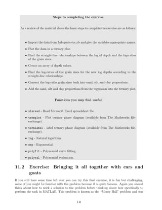 Steps to completing the exercise
As a review of the material above the basic steps to complete the exercise are as follows:
• Import the data from Lakegrainsize.xls and give the variables appropriate names.
• Plot the data in a ternary plot.
• Find the straight-line relationships between the log of depth and the log-ratios
of the grain sizes.
• Create an array of depth values.
• Find the log-ratios of the grain sizes for the new log depths according to the
straight-line relationships.
• Convert the log-ratio grain sizes back into sand, silt and clay proportions.
• Add the sand, silt and clay proportions from the regression into the ternary plot.
Functions you may find useful
• xlsread - Read Microsoft Excel spreadsheet file.
• ternplot - Plot ternary phase diagram (available from The Mathworks file-
exchange).
• ternlabel - label ternary phase diagram (available from The Mathworks file-
exchange).
• log - Natural logarithm.
• exp - Exponential.
• polyfit - Polynomial curve fitting.
• polyval - Polynomial evaluation.
11.2 Exercise: Bringing it all together with cars and
goats
If you still have some time left over you can try this final exercise, it is fun but challenging,
some of you might be familiar with the problem because it is quite famous. Again you should
think about how to work a solution to the problem before thinking about how specifically to
perform the task in MATLAB. This problem is known as the “Monty Hall” problem and was
141
 