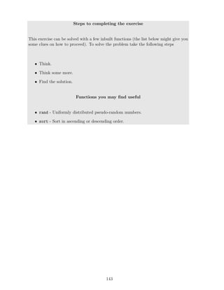 Steps to completing the exercise
This exercise can be solved with a few inbuilt functions (the list below might give you
some clues on how to proceed). To solve the problem take the following steps
• Think.
• Think some more.
• Find the solution.
Functions you may find useful
• rand - Uniformly distributed pseudo-random numbers.
• sort - Sort in ascending or descending order.
143
 